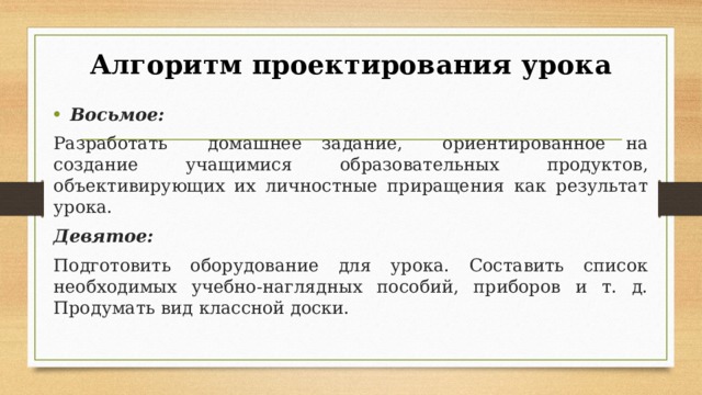 Алгоритм проектирования урока Восьмое: Разработать домашнее задание, ориентированное на создание учащимися образовательных продуктов, объективирующих их личностные приращения как результат урока. Девятое: Подготовить оборудование для урока. Составить список необходимых учебно-наглядных пособий, приборов и т. д. Продумать вид классной доски. Восьмое: Разработать домашнее задание, ориентированное на создание учащимися образовательных продуктов, объективирующих их личностные приращения как результат урока. При этом к домашнему заданию предъявляются те же требования, что и к оценочным заданиям в ходе урока: оно должно быть комплексным, предоставлять возможность обучающимися по своему выбору выходить на разные уровни выполнения задания и представления результатов. Девятое: Подготовить оборудование для урока. Составить список необходимых учебно-наглядных пособий, приборов и т. д. Продумать вид классной доски.  