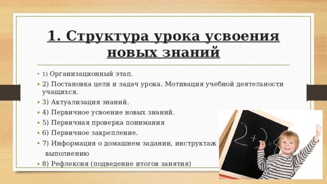 1. Структура урока усвоения новых знаний 1) Организационный этап. 2) Постановка цели и задач урока. Мотивация учебной деятельности учащихся. 3) Актуализация знаний. 4) Первичное усвоение новых знаний. 5) Первичная проверка понимания 6) Первичное закрепление. 7) Информация о домашнем задании, инструктаж по его  выполнению 8) Рефлексия (подведение итогов занятия)  