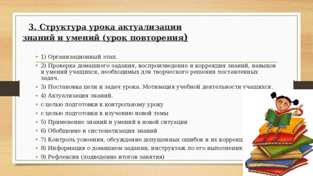 3. Структура урока актуализации знаний и умений (урок повторения ) 1) Организационный этап. 2) Проверка домашнего задания, воспроизведение и коррекция знаний, навыков и умений учащихся, необходимых для творческого решения поставленных задач. 3) Постановка цели и задач урока. Мотивация учебной деятельности учащихся. 4) Актуализация знаний. с целью подготовки к контрольному уроку с целью подготовки к изучению новой темы 5) Применение знаний и умений в новой ситуации 6) Обобщение и систематизация знаний 7) Контроль усвоения, обсуждение допущенных ошибок и их коррекция. 8) Информация о домашнем задании, инструктаж по его выполнению 9) Рефлексия (подведение итогов занятия)  