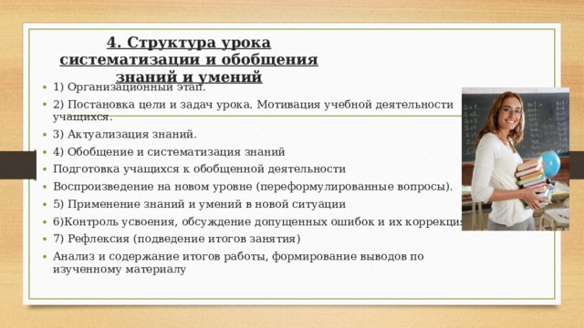 4. Структура урока систематизации и обобщения знаний и умений 1) Организационный этап. 2) Постановка цели и задач урока. Мотивация учебной деятельности учащихся. 3) Актуализация знаний. 4) Обобщение и систематизация знаний Подготовка учащихся к обобщенной деятельности Воспроизведение на новом уровне (переформулированные вопросы). 5) Применение знаний и умений в новой ситуации 6)Контроль усвоения, обсуждение допущенных ошибок и их коррекция. 7) Рефлексия (подведение итогов занятия) Анализ и содержание итогов работы, формирование выводов по изученному материалу  