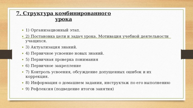 7. Структура комбинированного урока 1) Организационный этап. 2) Постановка цели и задач урока. Мотивация учебной деятельности учащихся. 3) Актуализация знаний. 4) Первичное усвоение новых знаний. 5) Первичная проверка понимания 6) Первичное закрепление 7) Контроль усвоения, обсуждение допущенных ошибок и их коррекция. 8) Информация о домашнем задании, инструктаж по его выполнению 9) Рефлексия (подведение итогов занятия)  