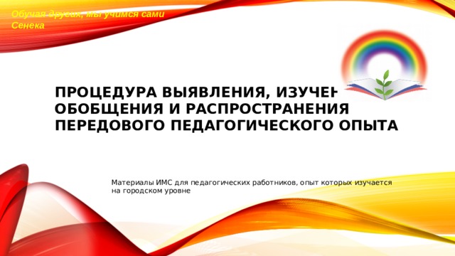 Обучая других, мы учимся сами  Сенека ПРОЦЕДУРА ВЫЯВЛЕНИЯ, ИЗУЧЕНИЯ, ОБОБЩЕНИЯ И РАСПРОСТРАНЕНИЯ  ПЕРЕДОВОГО ПЕДАГОГИЧЕСКОГО ОПЫТА Материалы ИМС для педагогических работников, опыт которых изучается на городском уровне 