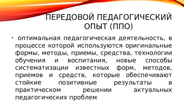 Передовой педагогический опыт (ППО)  оптимальная педагогическая деятельность, в процессе которой используются оригинальные формы, методы, приемы, средства, технологии обучения и воспитания, новые способы систематизации известных форм, методов, приемов и средств, которые обеспечивают стойкие позитивные результаты в практическом решении актуальных педагогических проблем 