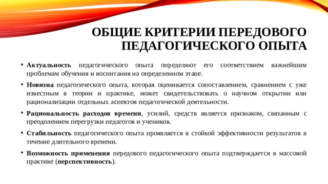 Общие критерии передового педагогического опыта Актуальность педагогического опыта определяют его соответствием важнейшим проблемам обучения и воспитания на определенном этапе. Новизна педагогического опыта, которая оценивается сопоставлением, сравнением с уже известным в теории и практике, может свидетельствовать о научном открытии или рационализации отдельных аспектов педагогической деятельности. Рациональность расходов времени , усилий, средств является признаком, связанным с преодолением перегрузки педагогов и учеников. Стабильность педагогического опыта проявляется в стойкой эффективности результатов в течение длительного времени. Возможность применения передового педагогического опыта подтверждается в массовой практике ( перспективность ). 