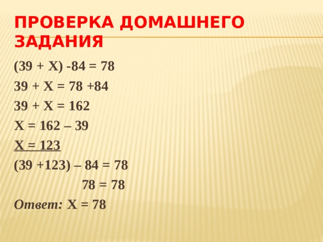 ПРОВЕРКА ДОМАШНЕГО ЗАДАНИЯ (39 + Х) -84 = 78 39 + Х = 78 +84 39 + Х = 162 Х = 162 – 39 Х = 123 (39 +123) – 84 = 78  78 = 78 Ответ: Х = 78 