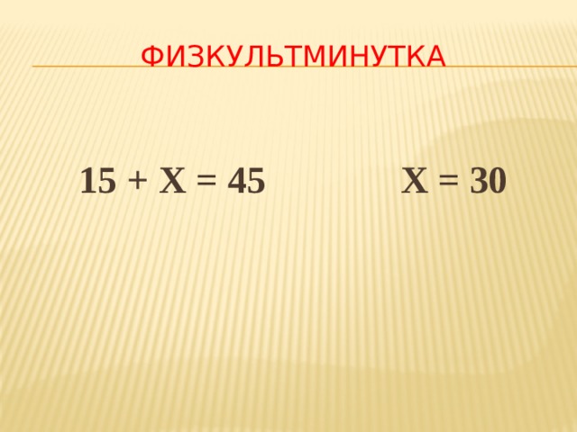 ФИЗКУЛЬТМИНУТКА  15 + Х = 45 Х = 30 