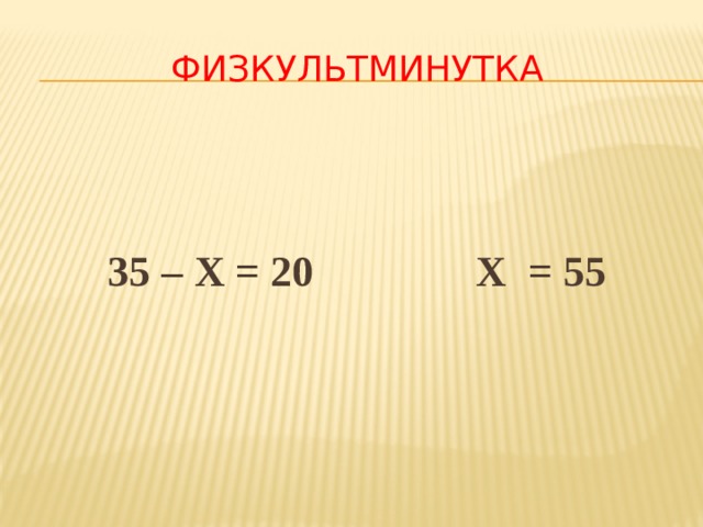 ФИЗКУЛЬТМИНУТКА   35 – Х = 20 Х = 55 