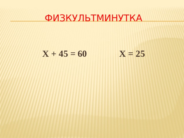 ФИЗКУЛЬТМИНУТКА  Х + 45 = 60 Х = 25 