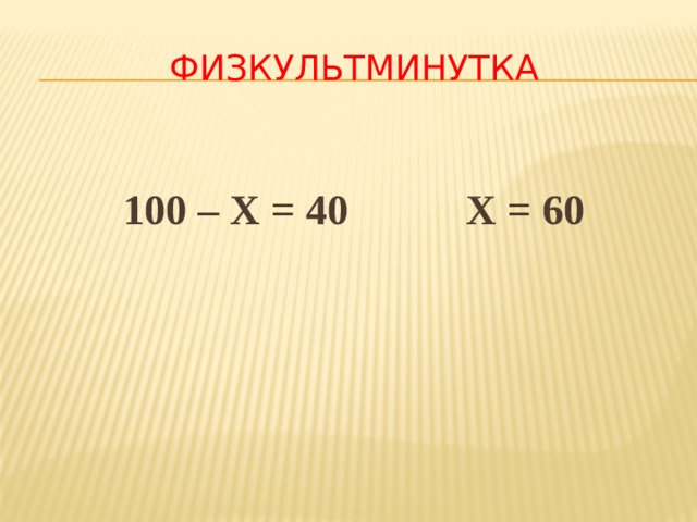 ФИЗКУЛЬТМИНУТКА  100 – Х = 40 Х = 60 