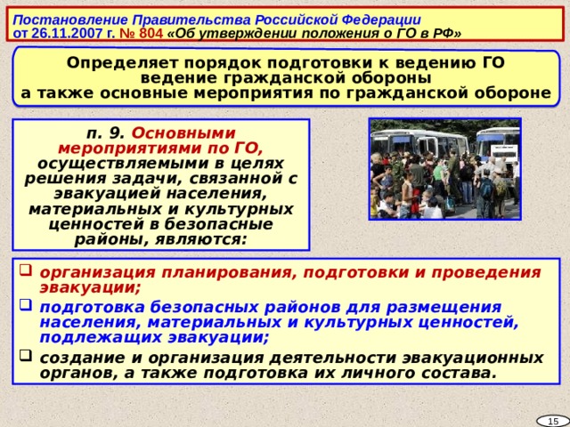 Постановление Правительства Российской Федерации от 26.11.2007 г. № 804 «Об утверждении положения о ГО в РФ»  Определяет порядок подготовки к ведению ГО ведение гражданской обороны а также основные мероприятия по гражданской обороне п. 9. Основными мероприятиями по ГО, осуществляемыми в целях решения задачи, связанной с эвакуацией населения, материальных и культурных ценностей в безопасные районы, являются:  организация планирования, подготовки и проведения эвакуации; подготовка безопасных районов для размещения населения, материальных и культурных ценностей, подлежащих эвакуации; создание и организация деятельности эвакуационных органов, а также подготовка их личного состава. 15 5 