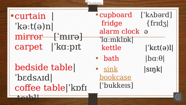 [ˈbukkeɪs [ˈbukkeɪs curtain   |ˈkəːt(ə)n|  mirror  [ˈmɪrə]  carpet |ˈkɑːpɪt  bedside  table |ˈbɛdsʌɪd|  coffee  table |ˈkɒfɪˌteɪbl|    cupboard [ˈkʌbərd]   fridge {frɪdʒ|  alarm clock əˈlɑːmklɒk|  kettle |ˈkɛt(ə)l|  bath  |bɑːθ|    sink  |sɪŋk|  bookcase  [ˈbukkeɪs] 