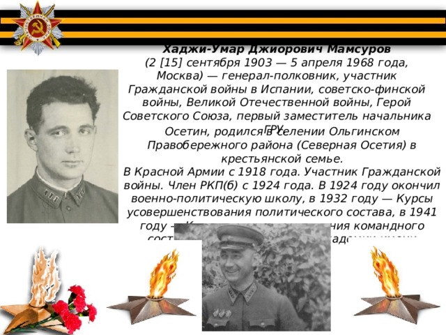 Хаджи-Умар Джиорович Мамсуров (2 [15] сентября 1903 — 5 апреля 1968 года, Москва) — генерал-полковник, участник Гражданской войны в Испании, советско-финской войны, Великой Отечественной войны, Герой Советского Союза, первый заместитель начальника ГРУ. Осетин, родился в селении Ольгинском Правобережного района (Северная Осетия) в крестьянской семье. В Красной Армии с 1918 года. Участник Гражданской войны. Член РКП(б) с 1924 года. В 1924 году окончил военно-политическую школу, в 1932 году — Курсы усовершенствования политического состава, в 1941 году — Курсы усовершенствования командного состава (КУКС) при Военной академии имени М. В. Фрунзе. 