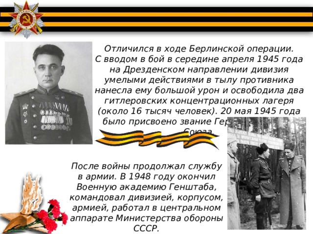 Отличился в ходе Берлинской операции. С вводом в бой в середине апреля 1945 года на Дрезденском направлении дивизия умелыми действиями в тылу противника нанесла ему большой урон и освободила два гитлеровских концентрационных лагеря (около 16 тысяч человек). 20 мая 1945 года было присвоено звание Героя Советского Союза.    После войны продолжал службу в армии. В 1948 году окончил Военную академию Генштаба, командовал дивизией, корпусом, армией, работал в центральном аппарате Министерства обороны СССР.   