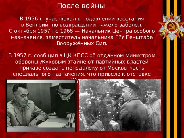 После войны В 1956 г. участвовал в подавлении восстания в Венгрии, по возвращении тяжело заболел. С октября 1957 по 1968 — Начальник Центра особого назначения, заместитель начальника ГРУ Генштаба Вооружённых Сил.   В 1957 г. сообщил в ЦК КПСС об отданном министром обороны Жуковым втайне от партийных властей приказе создать неподалёку от Москвы часть специального назначения, что привело к отставке Жукова. 