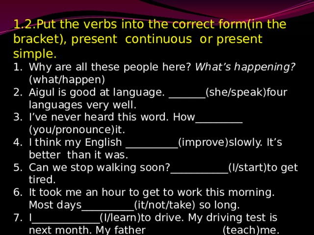 1.2.Put the verbs into the correct form(in the bracket), present continuous or present simple. Why are all these people here? What’s happening? (what/happen) Aigul is good at language. _______(she/speak)four languages very well. I’ve never heard this word. How_________ (you/pronounce)it. I think my English __________(improve)slowly. It’s better than it was. Can we stop walking soon?___________(I/start)to get tired. It took me an hour to get to work this morning. Most days__________(it/not/take) so long. I_____________(I/learn)to drive. My driving test is next month. My father ______________(teach)me. 