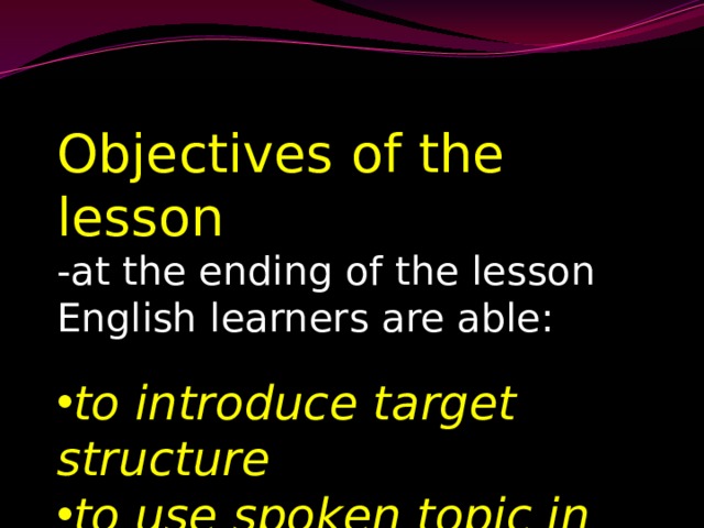 Objectives of the lesson -at the ending of the lesson English learners are able: to introduce target structure to use spoken topic in oral speech 