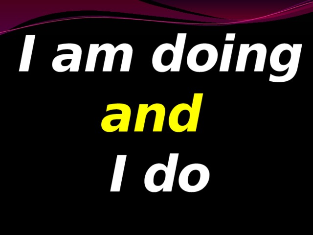 I am doing and  I do 