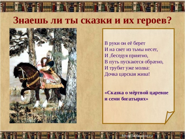Знаешь ли ты сказки и их героев? В руки он её берет И на свет из тьмы несет, И ,беседуя приятно, В путь пускаются обратно, И трубит уже молва: Дочка царская жива! «Сказка о мёртвой царевне и семи богатырях»  