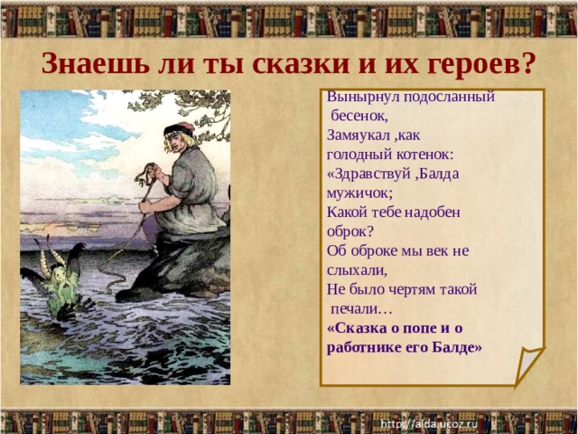 Знаешь ли ты сказки и их героев? Вынырнул подосланный  бесенок, Замяукал ,как голодный котенок: «Здравствуй ,Балда мужичок; Какой тебе надобен оброк? Об оброке мы век не слыхали, Не было чертям такой  печали… «Сказка о попе и о работнике его Балде»  