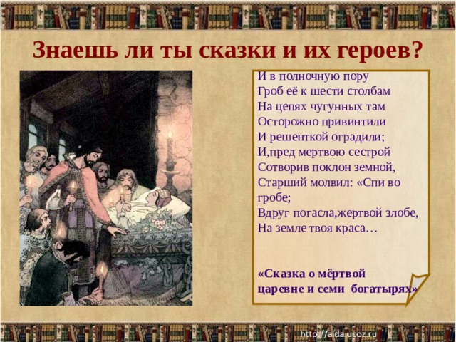 Знаешь ли ты сказки и их героев? И в полночную пору Гроб её к шести столбам На цепях чугунных там Осторожно привинтили И решенткой оградили; И,пред мертвою сестрой Сотворив поклон земной, Старший молвил: «Спи во гробе; Вдруг погасла,жертвой злобе, На земле твоя краса… «Сказка о мёртвой царевне и семи богатырях»  