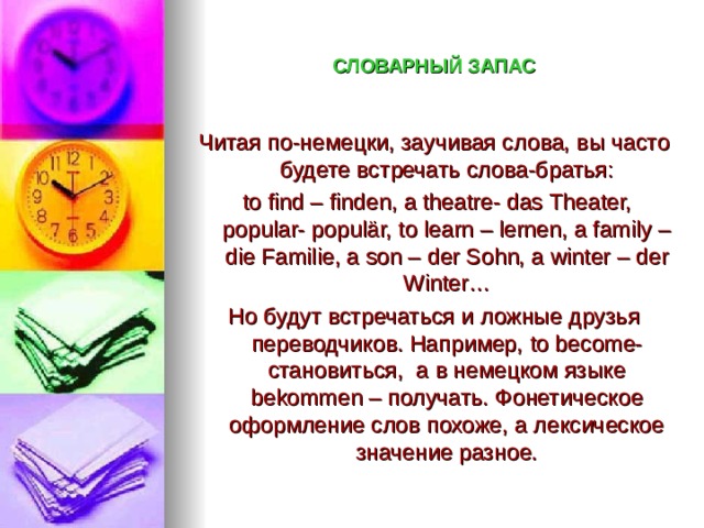 СЛОВАРНЫЙ ЗАПАС Читая по-немецки, заучивая слова, вы часто будете встречать слова-братья:  to find – finden, a theatre- das Theater, popular- popul är, to learn – lernen, a family – die Familie, a son – der Sohn, a winter – der Winter … Но будут встречаться и ложные друзья переводчиков. Например, to become- становиться, а в немецком языке bekommen – получать. Фонетическое оформление слов похоже, а лексическое значение разное. 
