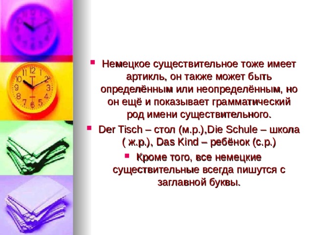 Немецкое существительное тоже имеет артикль, он также может быть определённым или неопределённым, но он ещё и показывает грамматический род имени существительного. Der Tisch – стол (м.р.), Die Schule – школа ( ж.р.), Das Kind – ребёнок (с.р.) Кроме того, все немецкие существительные всегда пишутся с заглавной буквы.  