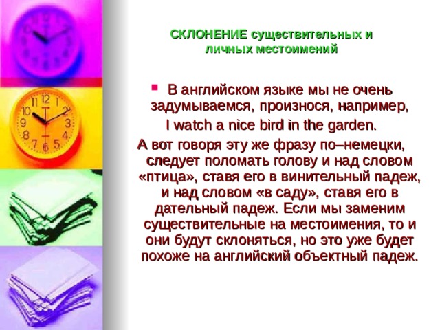 СКЛОНЕНИЕ существительных и  личных местоимений В английском языке мы не очень задумываемся, произнося, например, I watch a nice bird in the garden. А вот говоря эту же фразу по–немецки, следует поломать голову и над словом «птица», ставя его в винительный падеж, и над словом «в саду», ставя его в дательный падеж.  Если мы заменим существительные на местоимения, то и они будут склоняться, но это  уже будет похоже на английский объектный падеж. 