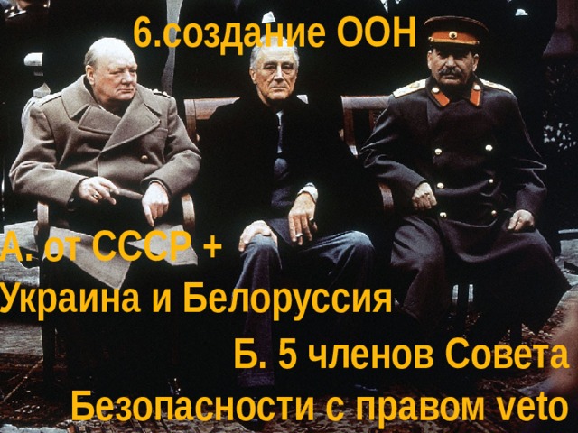 6.создание ООН А. от СССР + Украина и Белоруссия Б. 5 членов Совета Безопасности с правом veto 
