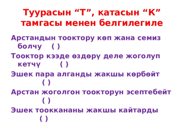 Туурасын “Т”, катасын “К” тамгасы менен белгилегиле Арстандын тооктору көп жана семиз болчу ( ) Тооктор кээде өздөрү деле жоголуп кетчү ( ) Эшек пара алганды жакшы көрбөйт ( ) Арстан жоголгон тоокторун эсептебейт ( ) Эшек тооккананы жакшы кайтарды ( ) 