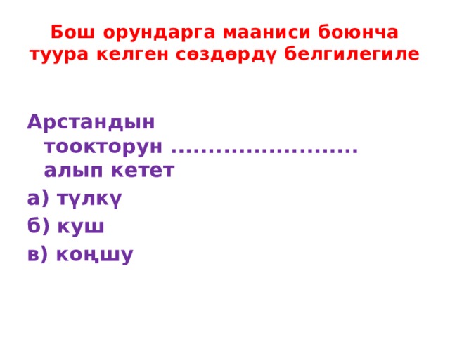 Бош орундарга мааниси боюнча туура келген сөздөрдү белгилегиле  Арстандын тоокторун ......................... алып кетет а) түлкү б) куш в) коңшу 