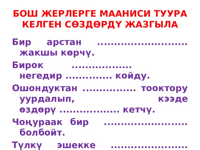 БОШ ЖЕРЛЕРГЕ МААНИСИ ТУУРА КЕЛГЕН СӨЗДӨРДҮ ЖАЗГЫЛА Бир арстан ........................... жакшы көрчү. Бирок .................. негедир .............. койду. Ошондуктан ................ тооктору уурдалып, кээде өздөрү .................. кетчү. Чоңураак бир ......................... болбойт. Түлкү эшекке ....................... берди. Эшек арстанга ............................. мактады . 