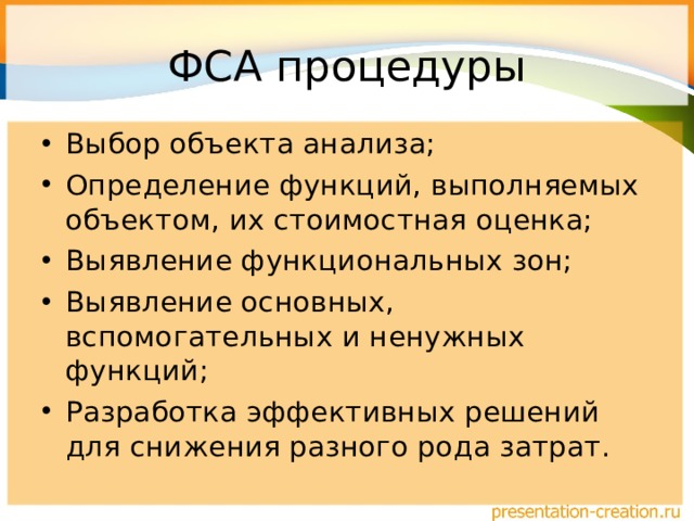 ФСА процедуры Выбор объекта анализа; Определение функций, выполняемых объектом, их стоимостная оценка; Выявление функциональных зон; Выявление основных, вспомогательных и ненужных функций; Разработка эффективных решений для снижения разного рода затрат. 