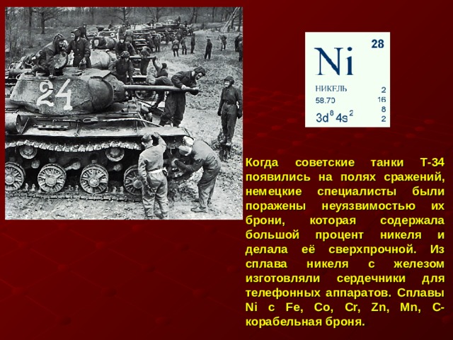 Когда советские танки Т-34 появились на полях сражений, немецкие специалисты были поражены неуязвимостью их брони, которая содержала большой процент никеля и делала её сверхпрочной. Из сплава никеля с железом изготовляли сердечники для телефонных аппаратов. Сплавы Ni с Fe, Co, Cr, Zn, Mn, C- корабельная броня. 