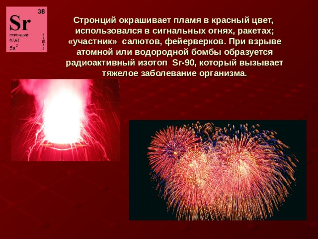 Стронций окрашивает пламя в красный цвет, использовался в сигнальных огнях, ракетах; «участник» салютов, фейерверков. При взрыве атомной или водородной бомбы образуется радиоактивный изотоп Sr-90, который вызывает тяжелое заболевание организма. 
