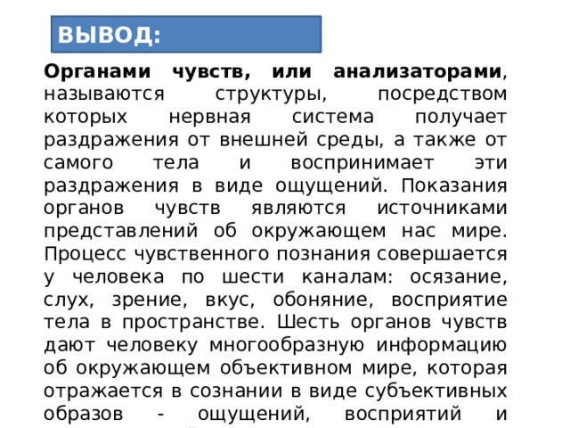 ВЫВОД: Органами чувств, или анализаторами , называются структуры, посредством которых нервная система получает раздражения от внешней среды, а также от самого тела и воспринимает эти раздражения в виде ощущений. Показания органов чувств являются источниками представлений об окружающем нас мире. Процесс чувственного познания совершается у человека по шести каналам: осязание, слух, зрение, вкус, обоняние, восприятие тела в пространстве. Шесть органов чувств дают человеку многообразную информацию об окружающем объективном мире, которая отражается в сознании в виде субъективных образов - ощущений, восприятий и представлений памяти  