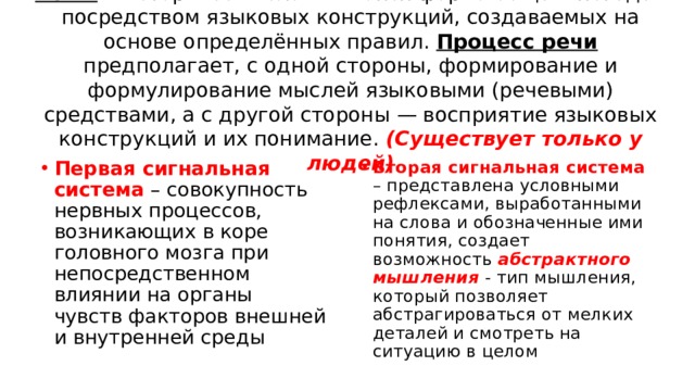 Речь — исторически сложившаяся форма общения людей посредством языковых конструкций, создаваемых на основе определённых правил. Процесс речи предполагает, с одной стороны, формирование и формулирование мыслей языковыми (речевыми) средствами, а с другой стороны — восприятие языковых конструкций и их понимание. (Существует только у людей) Первая сигнальная система – совокупность нервных процессов, возникающих в коре головного мозга при непосредственном влиянии на органы чувств факторов внешней и внутренней среды Вторая сигнальная система – представлена условными рефлексами, выработанными на слова и обозначенные ими понятия, создает возможность абстрактного мышления - тип мышления, который позволяет абстрагироваться от мелких деталей и смотреть на ситуацию в целом 