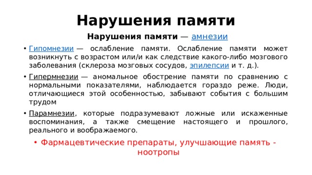 Нарушения памяти   Нарушения памяти  —  амнезии Гипомнезии  — ослабление памяти. Ослабление памяти может возникнуть с возрастом или/и как следствие какого-либо мозгового заболевания (склероза мозговых сосудов,  эпилепсии  и т. д.). Гипермнезии  — аномальное обострение памяти по сравнению с нормальными показателями, наблюдается гораздо реже. Люди, отличающиеся этой особенностью, забывают события с большим трудом Парамнезии , которые подразумевают ложные или искаженные воспоминания, а также смещение настоящего и прошлого, реального и воображаемого. Фармацевтические препараты, улучшающие память - ноотропы 