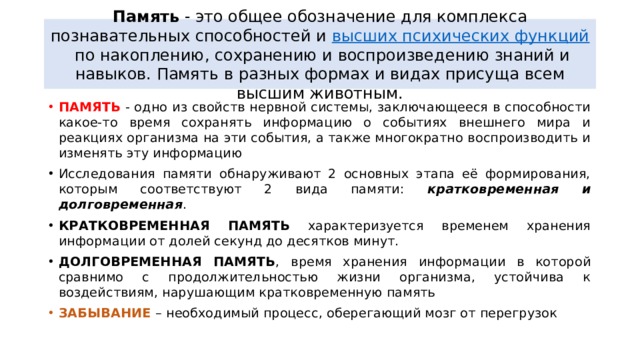 Память - это общее обозначение для комплекса познавательных способностей и  высших психических функций  по накоплению, сохранению и воспроизведению знаний и навыков. Память в разных формах и видах присуща всем высшим животным. ПАМЯТЬ - одно из свойств нервной системы, заключающееся в способности какое-то время сохранять информацию о событиях внешнего мира и реакциях организма на эти события, а также многократно воспроизводить и изменять эту информацию Исследования памяти обнаруживают 2 основных этапа её формирования, которым соответствуют 2 вида памяти: кратковременная и долговременная . КРАТКОВРЕМЕННАЯ ПАМЯТЬ характеризуется временем хранения информации от долей секунд до десятков минут. ДОЛГОВРЕМЕННАЯ ПАМЯТЬ , время хранения информации в которой сравнимо с продолжительностью жизни организма, устойчива к воздействиям, нарушающим кратковременную память ЗАБЫВАНИЕ – необходимый процесс, оберегающий мозг от перегрузок 