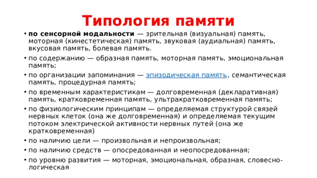 Типология памяти по сенсорной модальности  — зрительная (визуальная) память, моторная (кинестетическая) память, звуковая (аудиальная) память, вкусовая память, болевая память. по содержанию — образная память, моторная память, эмоциональная память; по организации запоминания —  эпизодическая память , семантическая память, процедурная память; по временным характеристикам — долговременная (декларативная) память, кратковременная память, ультракратковременная память; по физиологическим принципам — определяемая структурой связей нервных клеток (она же долговременная) и определяемая текущим потоком электрической активности нервных путей (она же кратковременная) по наличию цели — произвольная и непроизвольная; по наличию средств — опосредованная и неопосредованная; по уровню развития — моторная, эмоциональная, образная, словесно-логическая 