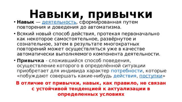 Навыки, привычки Навык  —  деятельность , сформированная путем повторения и доведения до автоматизма. Всякий новый способ действия, протекая первоначально как некоторое самостоятельное, развёрнутое и сознательное, затем в результате многократных повторений может осуществляться уже в качестве автоматически выполняемого компонента деятельности. Привычка - сложившийся способ поведения, осуществление которого в определённой ситуации приобретает для индивида характер  потребности , которые «побуждают совершать какие-нибудь  действия ,  поступки » В отличие от привычки, навык, как правило, не связан с устойчивой тенденцией к актуализации в определенных условиях  