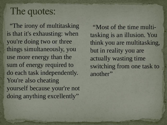 “ The irony of multitasking is that it's exhausting: when you're doing two or three things simultaneously, you use more energy than the sum of energy required to do each task independently. You're also cheating yourself because your're not doing anything excellently”   “ Most of the time multi-tasking is an illusion. You think you are multitasking, but in reality you are actually wasting time switching from one task to another”   