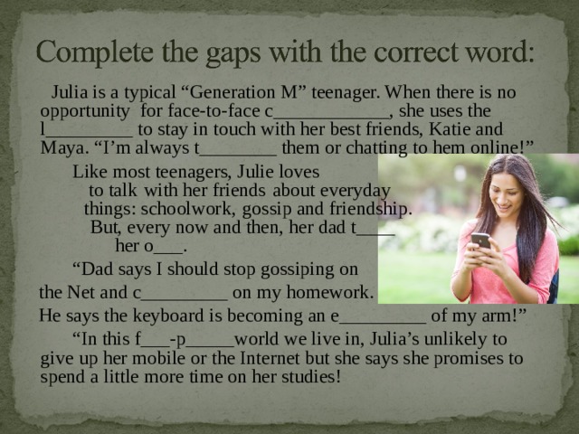  Julia is a typical “Generation M” teenager. When there is no opportunity for face-to-face c____________, she uses the l_________ to stay in touch with her best friends, Katie and Maya. “I’m always t________ them or chatting to hem online!”  Like most teenagers, Julie loves  to talk  with her friends  about everyday  things: schoolwork,  gossip and friendship.  But, every now and then, her dad t____  her o___. “ Dad says I should stop gossiping on  the Net and c_________ on my homework.  He says the keyboard is becoming an e_________ of my arm!” “ In this f___-p_____world we live in, Julia’s unlikely to give up her mobile or the Internet but she says she promises to spend a little more time on her studies! 