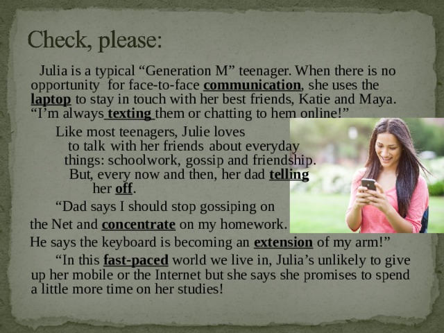  Julia is a typical “Generation M” teenager. When there is no opportunity for face-to-face communication , she uses the laptop to stay in touch with her best friends, Katie and Maya. “I’m always  texting  them or chatting to hem online!”  Like most teenagers, Julie loves  to talk  with her friends  about everyday  things: schoolwork,  gossip and friendship.  But, every now and then, her dad telling   her off . “ Dad says I should stop gossiping on  the Net and concentrate on my homework.  He says the keyboard is becoming an extension of my arm!” “ In this fast-paced world we live in, Julia’s unlikely to give up her mobile or the Internet but she says she promises to spend a little more time on her studies! 