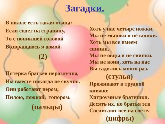 Загадки. В школе есть такая птица: Если сядет на страницу, То с поникшей головой Возвращаюсь я домой.   ( 2)  Пятерка братьев неразлучна, Им вместе никогда не скучно. Они работают пером, Пилою, ложкой, топором.  (пальцы)   Хоть у нас четыре ножки, Мы не мышки и не кошки. Хоть мы все имеем спинки, Мы не овцы и не свинки. Мы не кони, хоть на нас Вы садились много раз.  (стулья) Проживают в трудной книжке Хитроумные братишки. Десять их, но братья эти Сосчитают все на свете.  (цифры)    