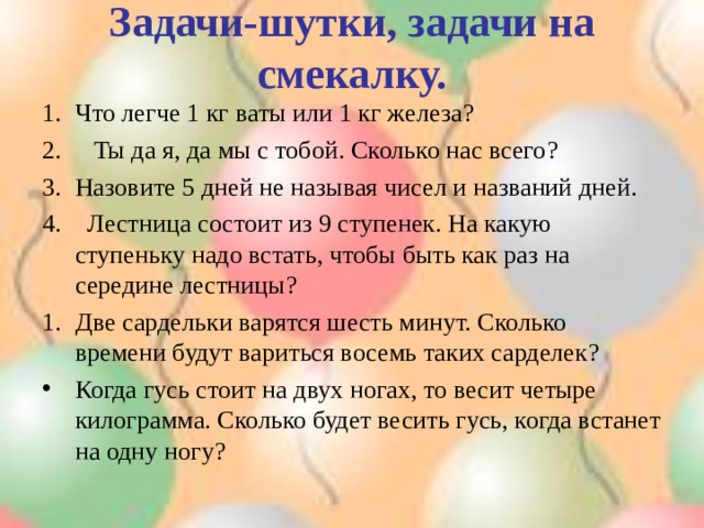 Задачи-шутки, задачи на смекалку. Что легче 1 кг ваты или 1 кг железа? 2. Ты да я, да мы с тобой. Сколько нас всего? Назовите 5 дней не называя чисел и названий дней. 4. Лестница состоит из 9 ступенек. На какую ступеньку надо встать, чтобы быть как раз на середине лестницы? Две сардельки варятся шесть минут. Сколько времени будут вариться восемь таких сарделек? Когда гусь стоит на двух ногах, то весит четыре килограмма. Сколько будет весить гусь, когда встанет на одну ногу? 