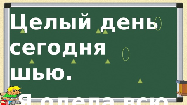 Целый день сегодня шью.  Я одела всю семью. 