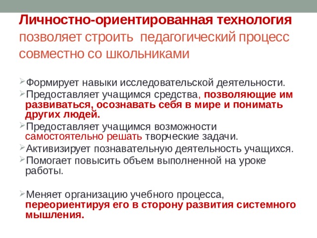 Личностно-ориентированная технология  позволяет строить педагогический процесс совместно со школьниками Формирует навыки исследовательской деятельности. Предоставляет учащимся средства , позволяющие им развиваться, осознавать себя в мире и понимать других людей. Предоставляет учащимся возможности самостоятельно решать творческие задачи. Активизирует познавательную деятельность учащихся. Помогает повысить объем выполненной на уроке работы. Меняет организацию учебного процесса, переориентируя его в сторону развития системного мышления. 