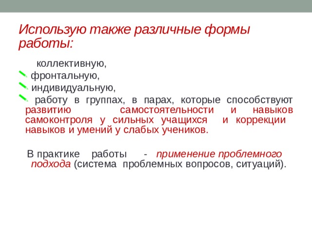 Использую также различные формы работы:  коллективную,  фронтальную,  индивидуальную,  работу в группах, в парах, которые способствуют развитию самостоятельности и навыков самоконтроля у сильных учащихся и коррекции навыков и умений у слабых учеников. В практике    работы      -    применение проблемного подхода  (система проблемных вопросов, ситуаций). 