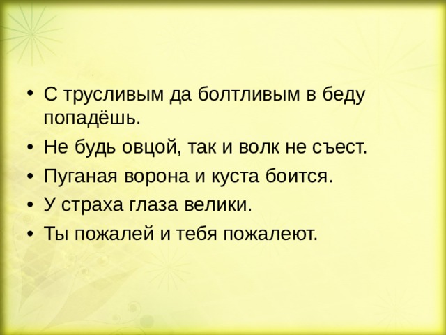 С трусливым да болтливым в беду попадёшь. •  Не будь овцой, так и волк не съест. •  Пуганая ворона и куста боится. •  У страха глаза велики. •  Ты пожалей и тебя пожалеют. 