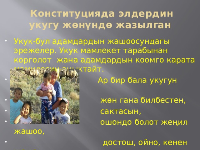  Конституцияда элдердин укугу жөнүндө жазылган Укук-бул адамдардын жашоосундагы эрежелер. Укук мамлекет тарабынан корголот жана адамдардын коомго карата мамилесин аныктайт.  Ар бир бала укугун жакшы билсин  жөн гана билбестен,  сактасын,  ошондо болот жеңил жашоо,  достош, ойно, кенен жаша 